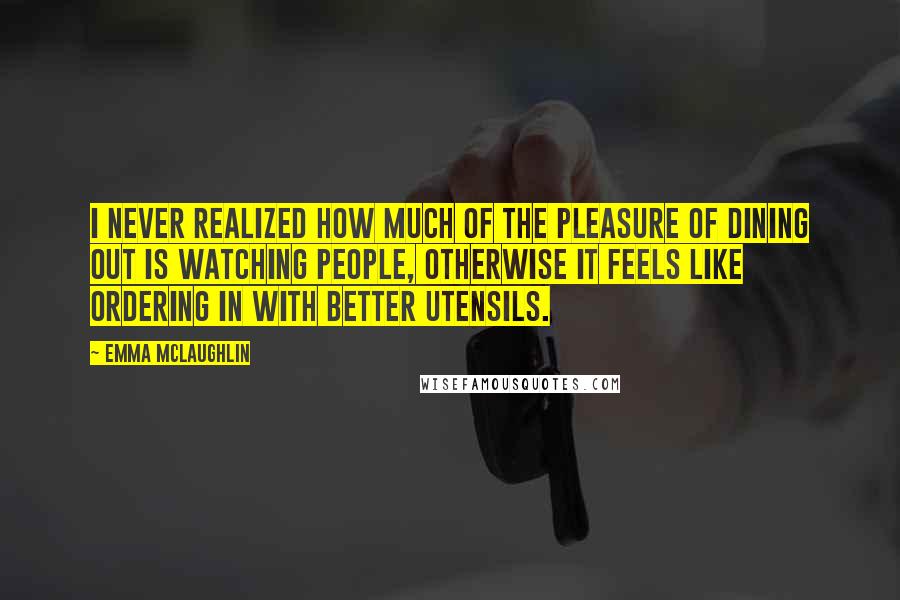 Emma McLaughlin Quotes: I never realized how much of the pleasure of dining out is watching people, otherwise it feels like ordering in with better utensils.