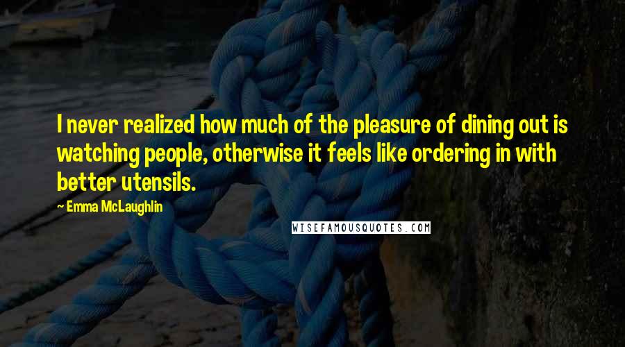 Emma McLaughlin Quotes: I never realized how much of the pleasure of dining out is watching people, otherwise it feels like ordering in with better utensils.