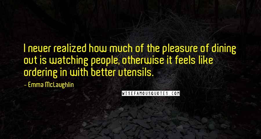 Emma McLaughlin Quotes: I never realized how much of the pleasure of dining out is watching people, otherwise it feels like ordering in with better utensils.