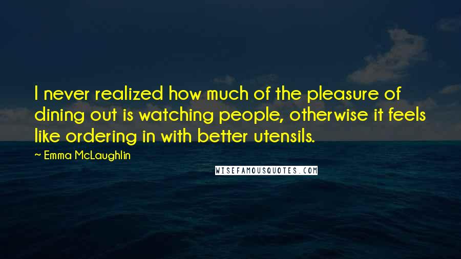 Emma McLaughlin Quotes: I never realized how much of the pleasure of dining out is watching people, otherwise it feels like ordering in with better utensils.