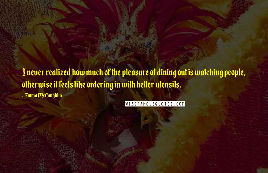 Emma McLaughlin Quotes: I never realized how much of the pleasure of dining out is watching people, otherwise it feels like ordering in with better utensils.