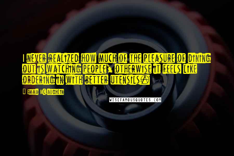 Emma McLaughlin Quotes: I never realized how much of the pleasure of dining out is watching people, otherwise it feels like ordering in with better utensils.