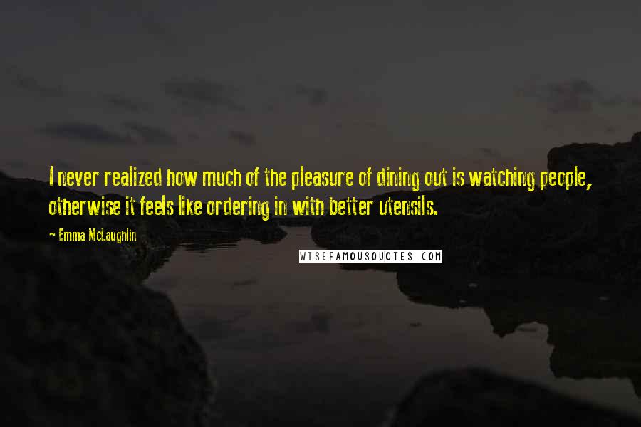 Emma McLaughlin Quotes: I never realized how much of the pleasure of dining out is watching people, otherwise it feels like ordering in with better utensils.