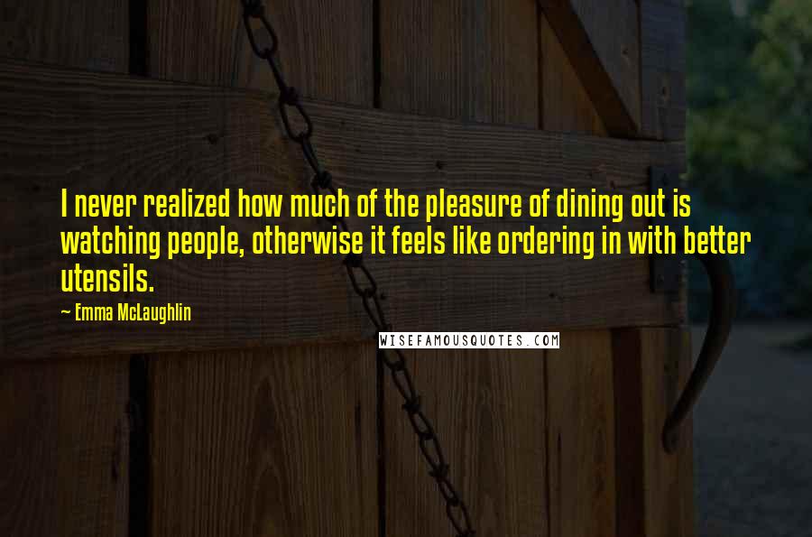 Emma McLaughlin Quotes: I never realized how much of the pleasure of dining out is watching people, otherwise it feels like ordering in with better utensils.