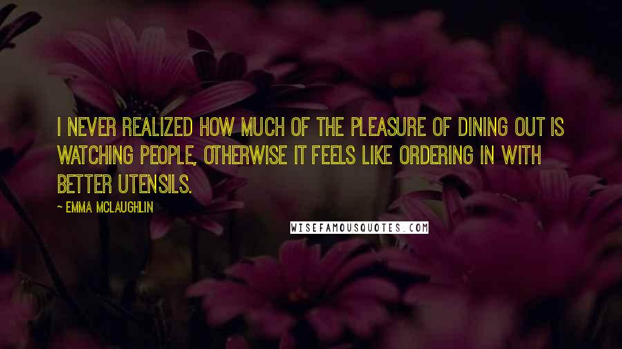 Emma McLaughlin Quotes: I never realized how much of the pleasure of dining out is watching people, otherwise it feels like ordering in with better utensils.