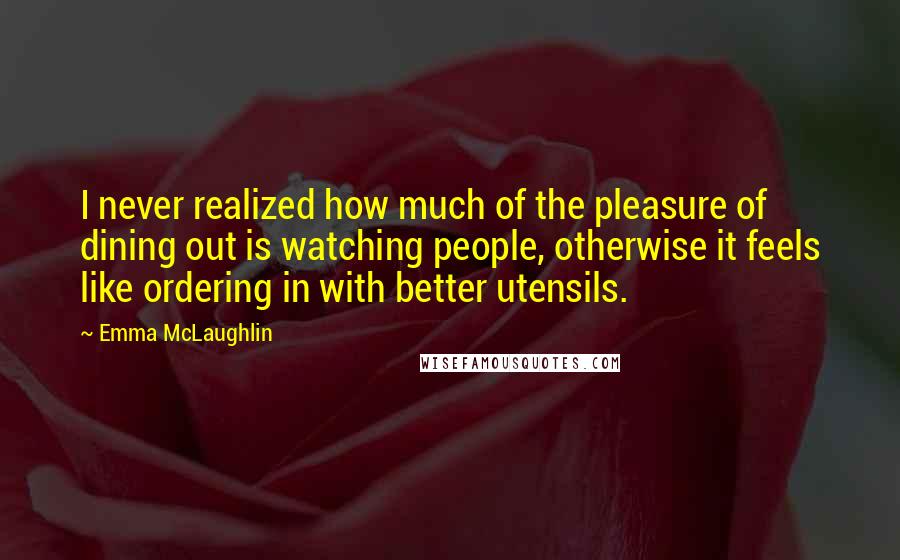 Emma McLaughlin Quotes: I never realized how much of the pleasure of dining out is watching people, otherwise it feels like ordering in with better utensils.