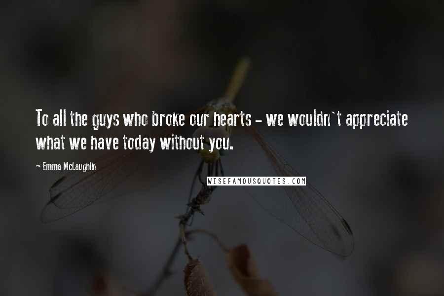 Emma McLaughlin Quotes: To all the guys who broke our hearts - we wouldn't appreciate what we have today without you.