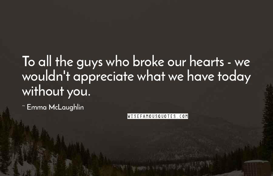 Emma McLaughlin Quotes: To all the guys who broke our hearts - we wouldn't appreciate what we have today without you.