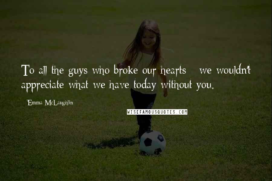 Emma McLaughlin Quotes: To all the guys who broke our hearts - we wouldn't appreciate what we have today without you.