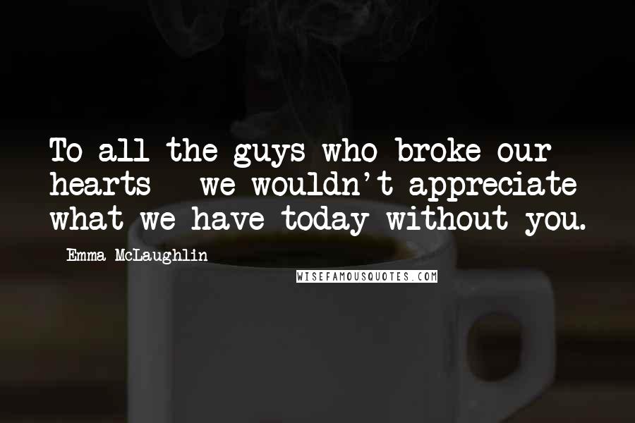 Emma McLaughlin Quotes: To all the guys who broke our hearts - we wouldn't appreciate what we have today without you.