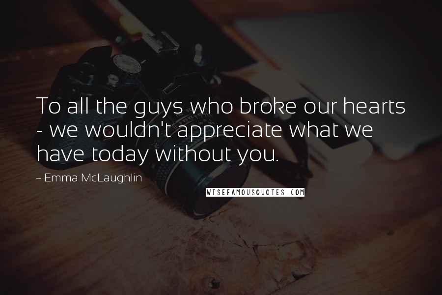 Emma McLaughlin Quotes: To all the guys who broke our hearts - we wouldn't appreciate what we have today without you.