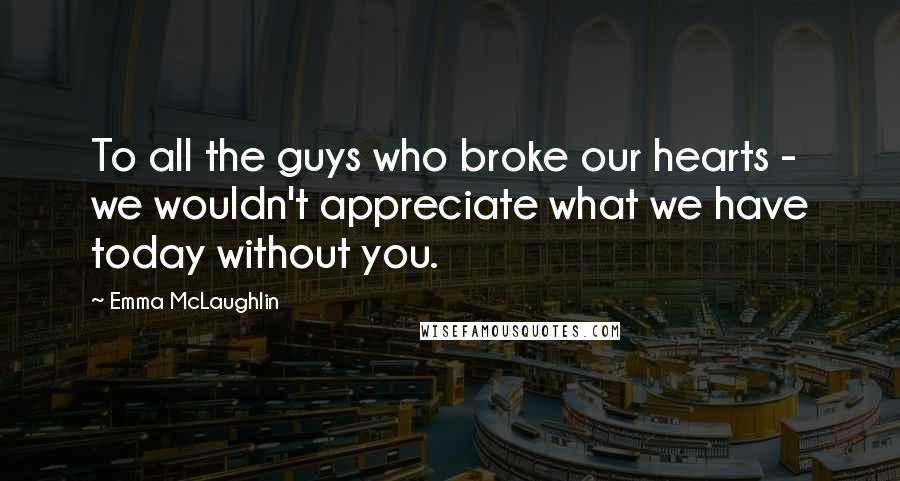 Emma McLaughlin Quotes: To all the guys who broke our hearts - we wouldn't appreciate what we have today without you.