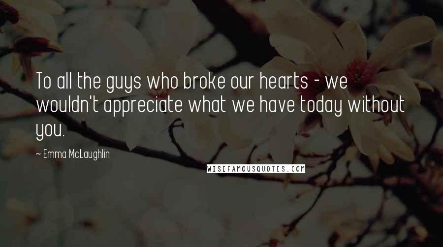 Emma McLaughlin Quotes: To all the guys who broke our hearts - we wouldn't appreciate what we have today without you.