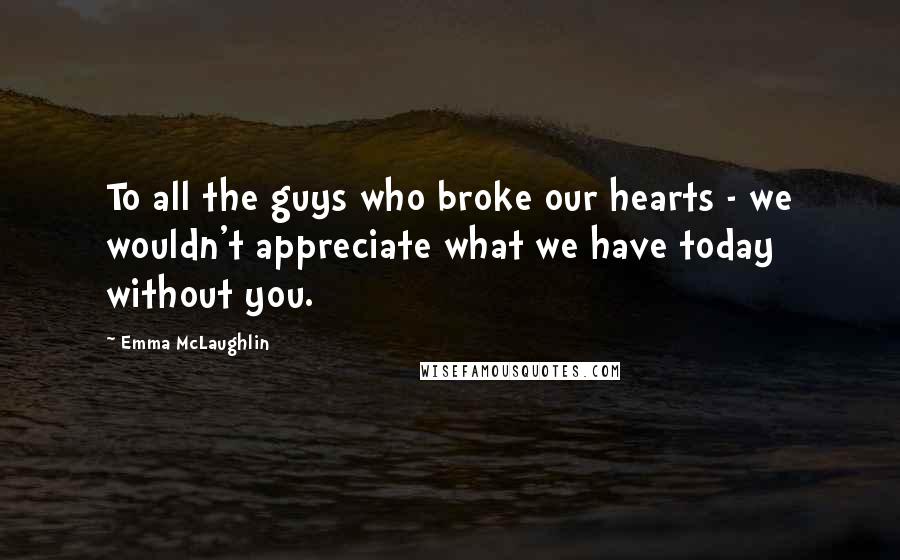 Emma McLaughlin Quotes: To all the guys who broke our hearts - we wouldn't appreciate what we have today without you.