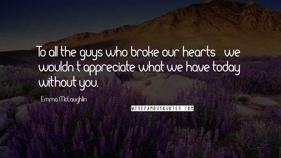 Emma McLaughlin Quotes: To all the guys who broke our hearts - we wouldn't appreciate what we have today without you.