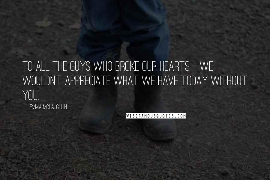 Emma McLaughlin Quotes: To all the guys who broke our hearts - we wouldn't appreciate what we have today without you.