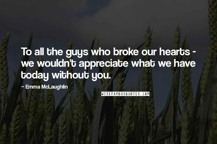 Emma McLaughlin Quotes: To all the guys who broke our hearts - we wouldn't appreciate what we have today without you.