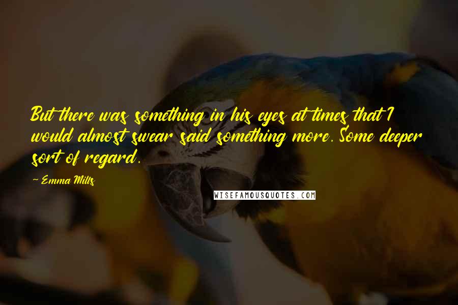 Emma Mills Quotes: But there was something in his eyes at times that I would almost swear said something more. Some deeper sort of regard.