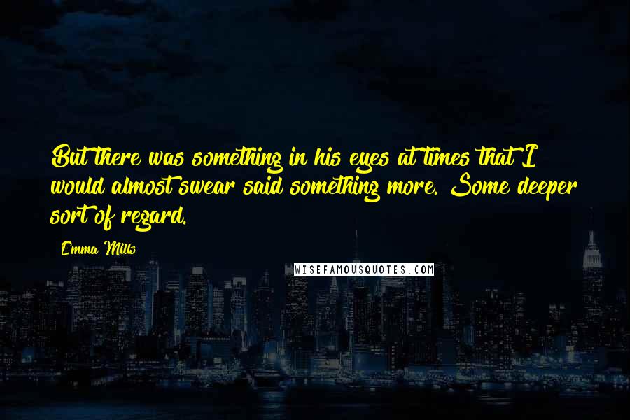 Emma Mills Quotes: But there was something in his eyes at times that I would almost swear said something more. Some deeper sort of regard.