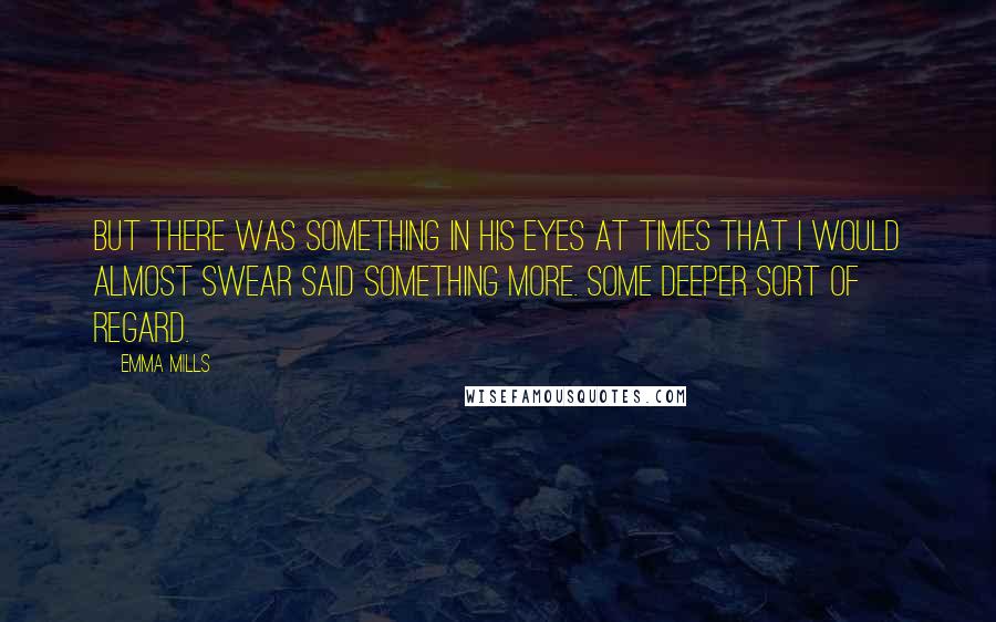 Emma Mills Quotes: But there was something in his eyes at times that I would almost swear said something more. Some deeper sort of regard.