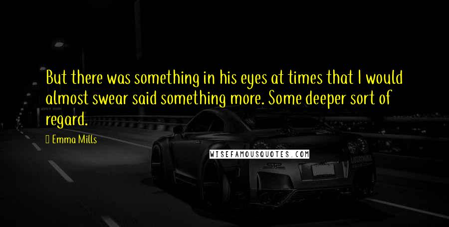 Emma Mills Quotes: But there was something in his eyes at times that I would almost swear said something more. Some deeper sort of regard.