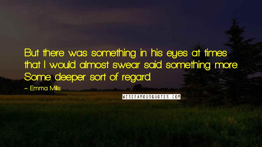 Emma Mills Quotes: But there was something in his eyes at times that I would almost swear said something more. Some deeper sort of regard.