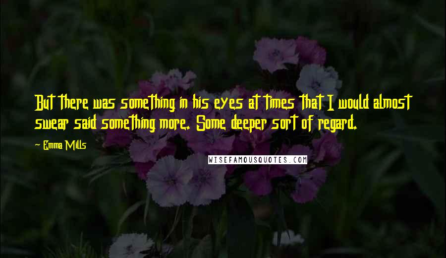 Emma Mills Quotes: But there was something in his eyes at times that I would almost swear said something more. Some deeper sort of regard.