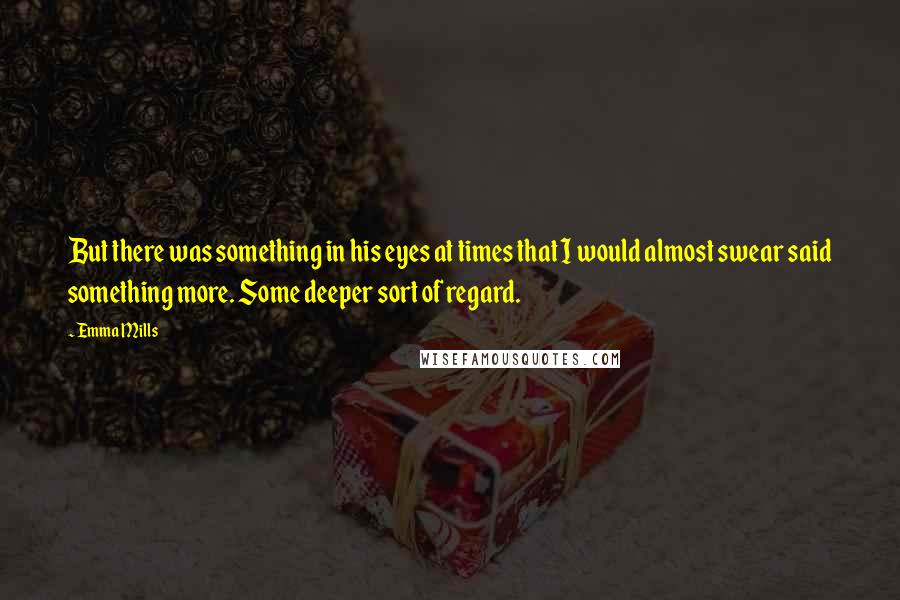 Emma Mills Quotes: But there was something in his eyes at times that I would almost swear said something more. Some deeper sort of regard.