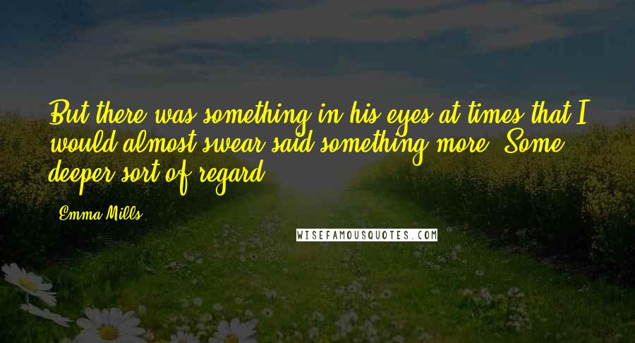 Emma Mills Quotes: But there was something in his eyes at times that I would almost swear said something more. Some deeper sort of regard.