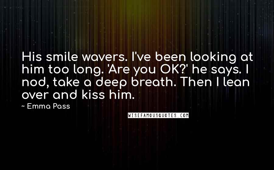 Emma Pass Quotes: His smile wavers. I've been looking at him too long. 'Are you OK?' he says. I nod, take a deep breath. Then I lean over and kiss him.