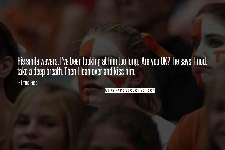 Emma Pass Quotes: His smile wavers. I've been looking at him too long. 'Are you OK?' he says. I nod, take a deep breath. Then I lean over and kiss him.