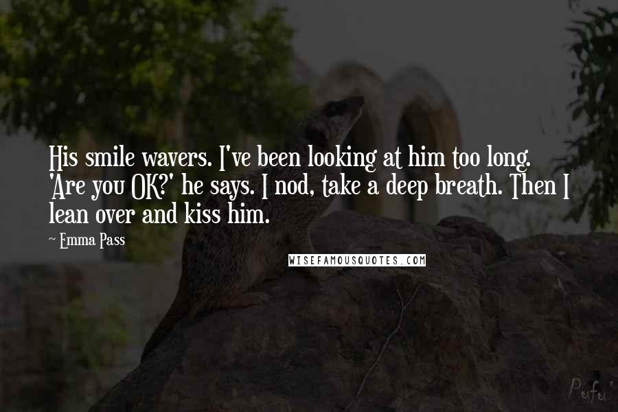 Emma Pass Quotes: His smile wavers. I've been looking at him too long. 'Are you OK?' he says. I nod, take a deep breath. Then I lean over and kiss him.