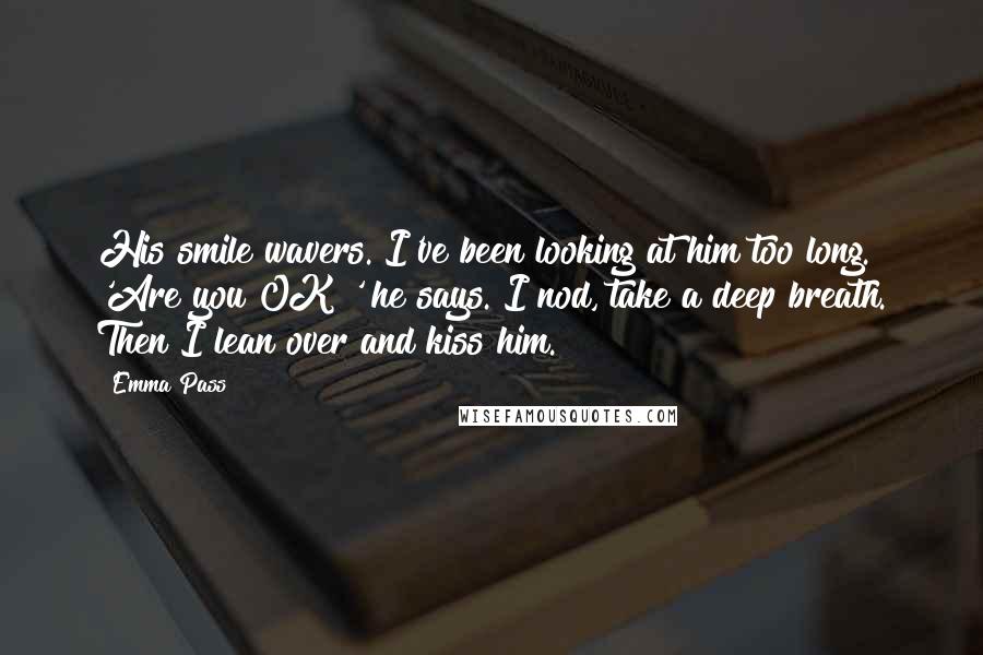 Emma Pass Quotes: His smile wavers. I've been looking at him too long. 'Are you OK?' he says. I nod, take a deep breath. Then I lean over and kiss him.