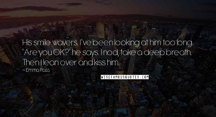 Emma Pass Quotes: His smile wavers. I've been looking at him too long. 'Are you OK?' he says. I nod, take a deep breath. Then I lean over and kiss him.