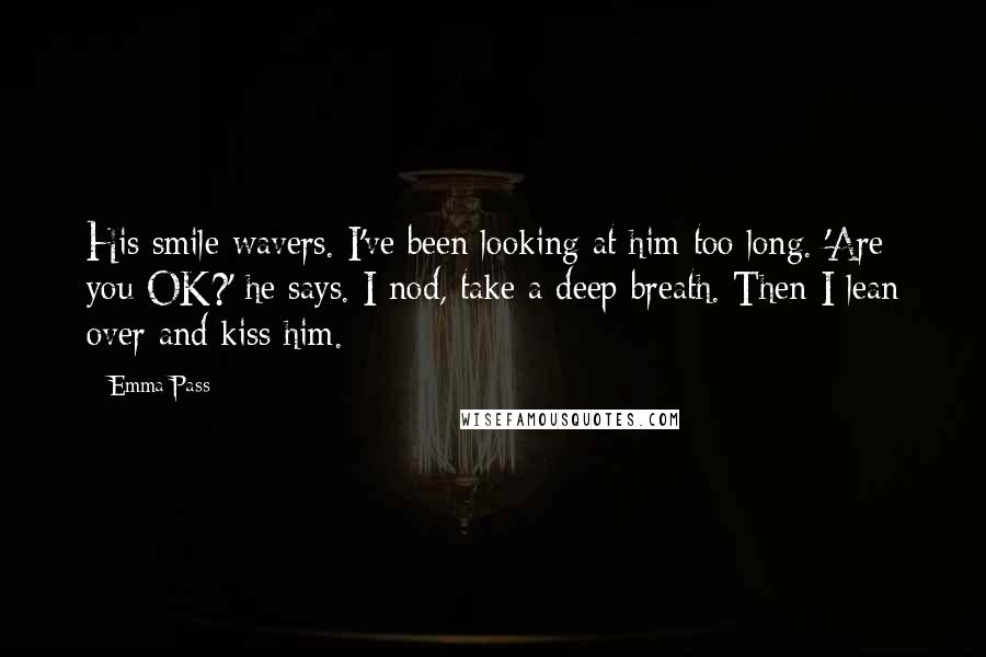 Emma Pass Quotes: His smile wavers. I've been looking at him too long. 'Are you OK?' he says. I nod, take a deep breath. Then I lean over and kiss him.