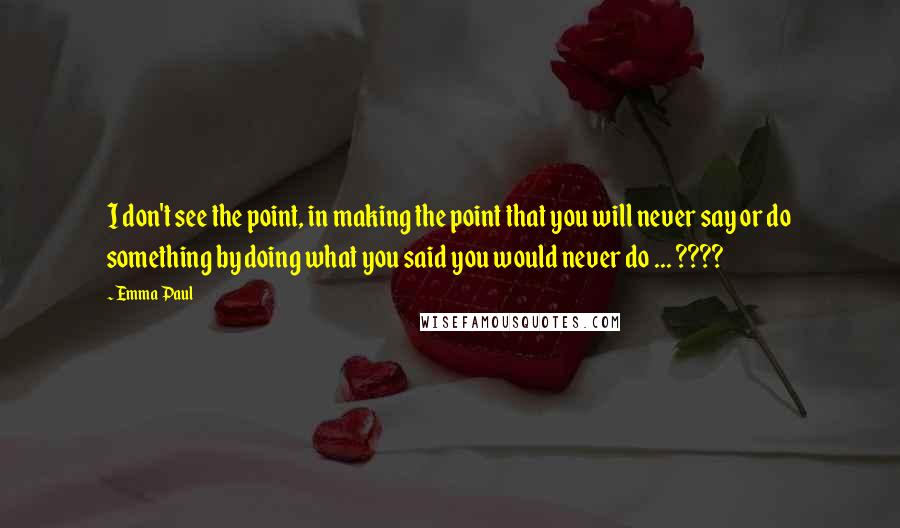 Emma Paul Quotes: I don't see the point, in making the point that you will never say or do something by doing what you said you would never do ... ????