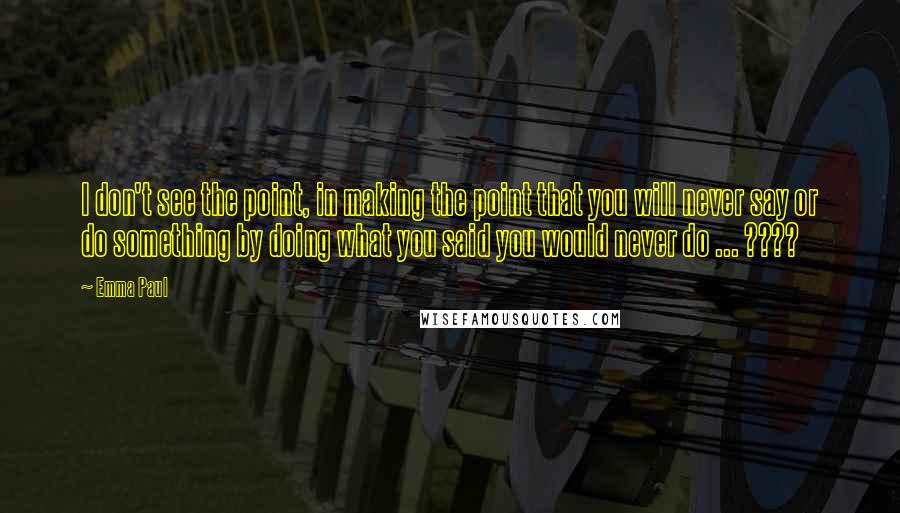 Emma Paul Quotes: I don't see the point, in making the point that you will never say or do something by doing what you said you would never do ... ????