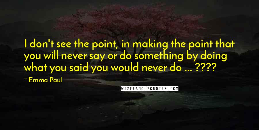 Emma Paul Quotes: I don't see the point, in making the point that you will never say or do something by doing what you said you would never do ... ????