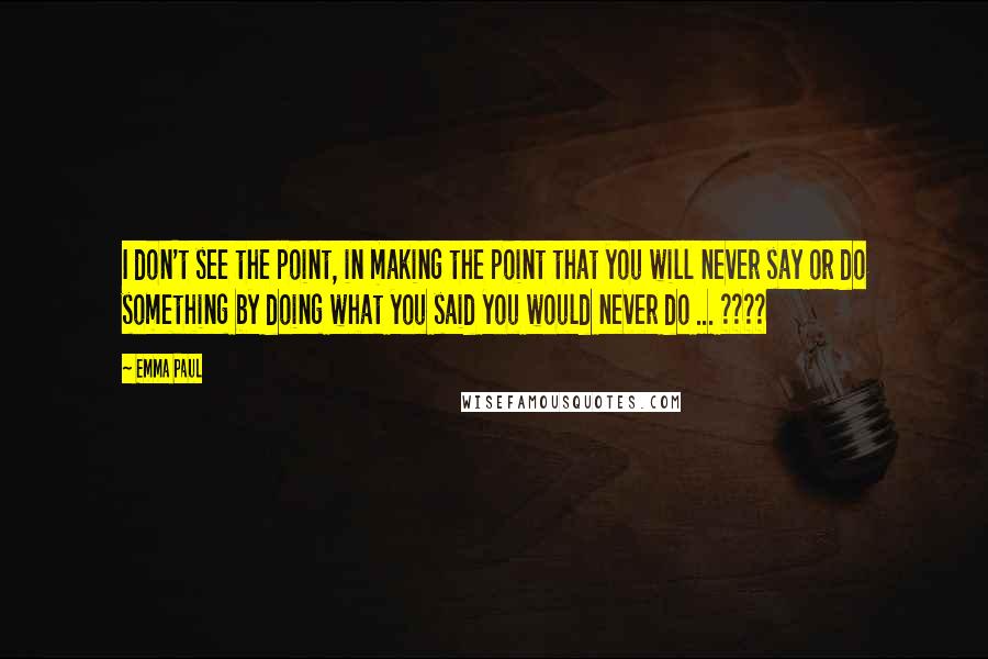 Emma Paul Quotes: I don't see the point, in making the point that you will never say or do something by doing what you said you would never do ... ????