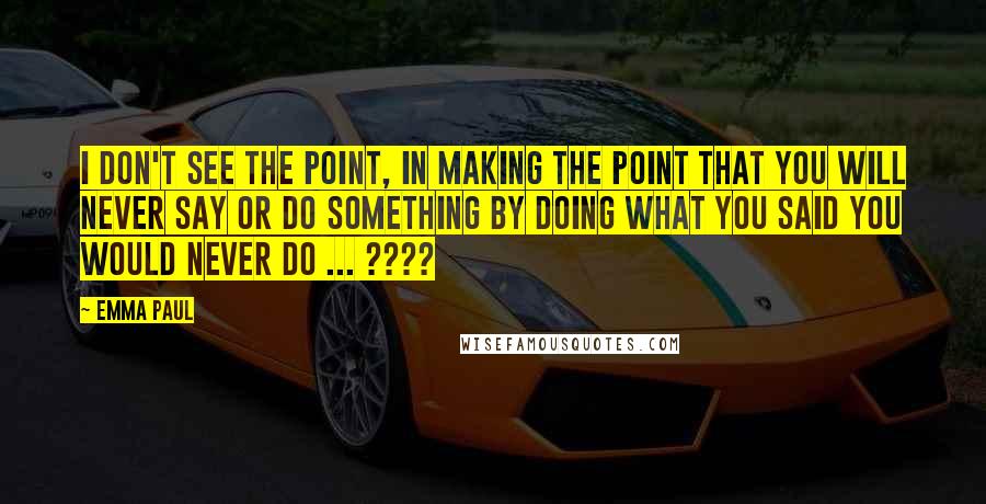 Emma Paul Quotes: I don't see the point, in making the point that you will never say or do something by doing what you said you would never do ... ????