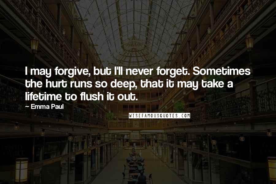 Emma Paul Quotes: I may forgive, but I'll never forget. Sometimes the hurt runs so deep, that it may take a lifetime to flush it out.