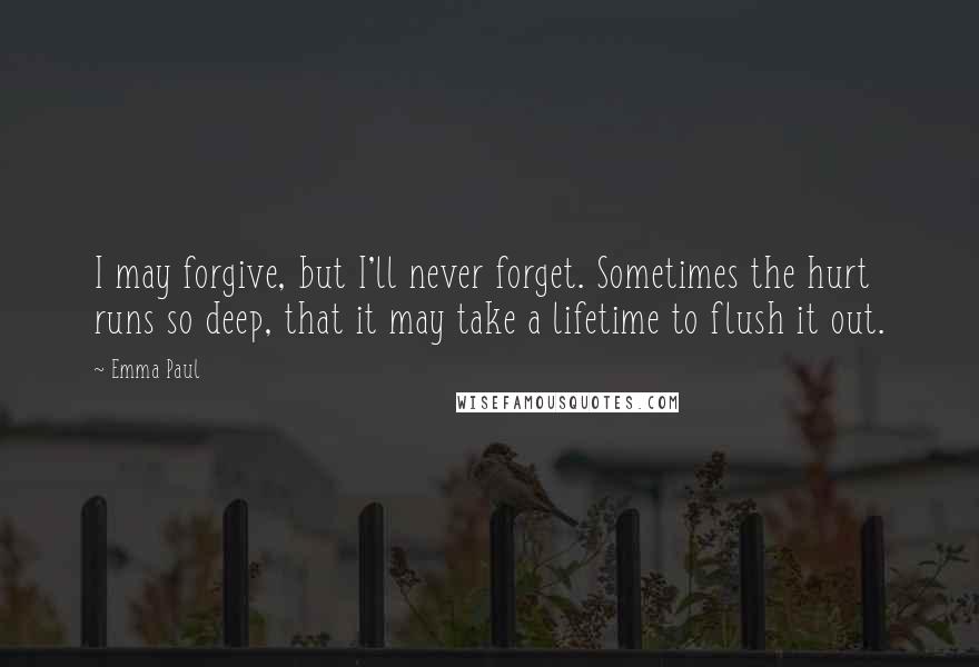 Emma Paul Quotes: I may forgive, but I'll never forget. Sometimes the hurt runs so deep, that it may take a lifetime to flush it out.