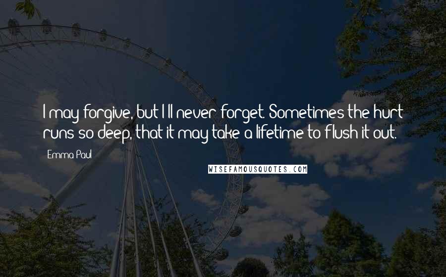 Emma Paul Quotes: I may forgive, but I'll never forget. Sometimes the hurt runs so deep, that it may take a lifetime to flush it out.