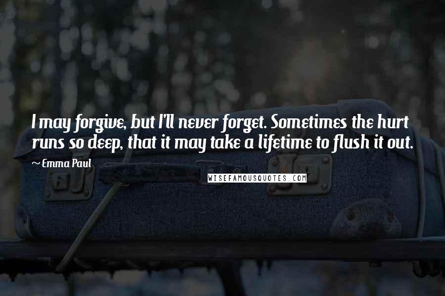 Emma Paul Quotes: I may forgive, but I'll never forget. Sometimes the hurt runs so deep, that it may take a lifetime to flush it out.