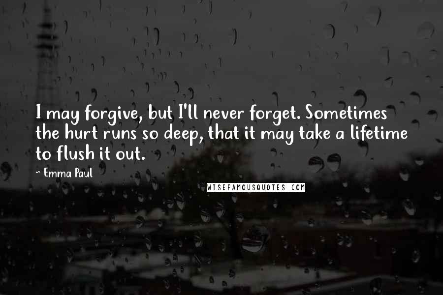 Emma Paul Quotes: I may forgive, but I'll never forget. Sometimes the hurt runs so deep, that it may take a lifetime to flush it out.