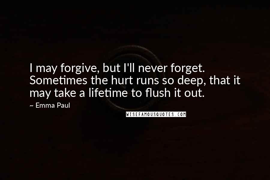 Emma Paul Quotes: I may forgive, but I'll never forget. Sometimes the hurt runs so deep, that it may take a lifetime to flush it out.