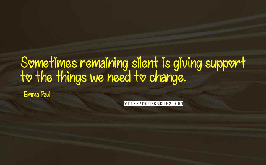 Emma Paul Quotes: Sometimes remaining silent is giving support to the things we need to change.