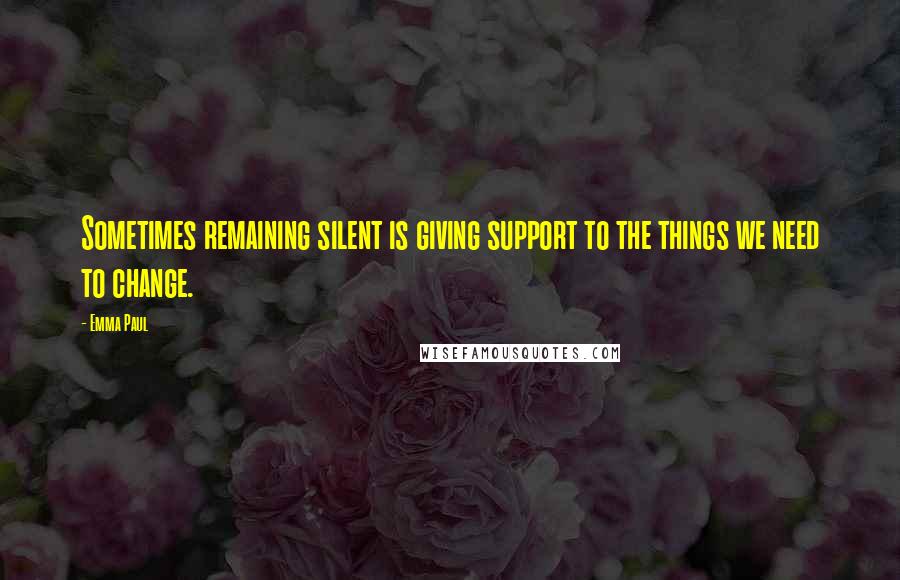 Emma Paul Quotes: Sometimes remaining silent is giving support to the things we need to change.