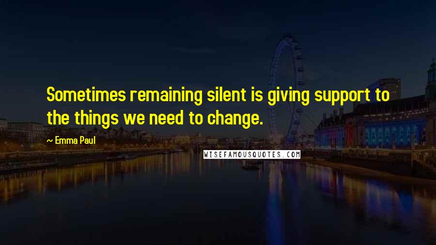 Emma Paul Quotes: Sometimes remaining silent is giving support to the things we need to change.