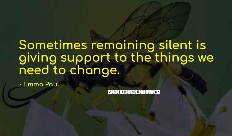 Emma Paul Quotes: Sometimes remaining silent is giving support to the things we need to change.